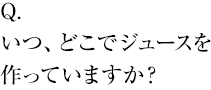 いつ、どこでジュースを作っていますか？